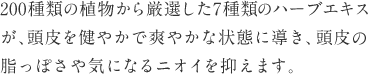 200種類の植物から厳選した7種類のハーブエキスが、頭皮を健やかで爽やかな状態に導き、頭皮の脂っぽさや気になるニオイを抑えます。