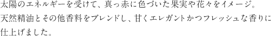 太陽のエネルギーを受けて、真っ赤に色づいた果実や花々をイメージ。天然精油とその他香料をブレンドし、甘くエレガントかつフレッシュな香りに仕上げました。