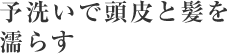 2～3分間の予洗いで頭皮と髪を濡らす