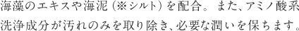 海藻のエキスや海泥（※シルト）を配合。また、アミノ酸系洗浄成分が汚れのみを取り除き、必要な潤いを保ちます。