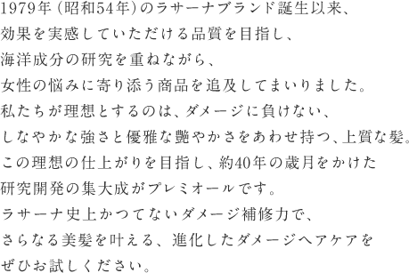 1979年（昭和54年）のラサーナブランド誕生以来、効果を実感していただける品質を目指し、海洋成分の研究を重ねながら、女性の悩みに寄り添う商品を追及してまいりました。私たちが理想とするのは、ダメージに負けない、しなやかな強さと優雅な艶やかさをあわせ持つ、上質な髪。この理想の仕上がりを目指し、約40年の歳月をかけた研究開発の集大成がプレミオールです。ラサーナ史上かつてないダメージ補修力で、さらなる美髪を叶える、進化したダメージヘアケアをぜひお試しください。