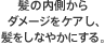 髪の内側からダメージをケアし、髪をしなやかにする。