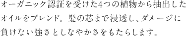 オーガニック認証を受けた4つの植物から抽出したオイルをブレンド。髪の芯まで浸透し、ダメージに負けない強さとしなやかさをもたらします。