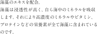 海藻のエキスを配合。海藻は浸透性が高く、自ら海中のミネラルを吸収します。それにより高濃度のミネラルやビタミン、プロテインなどの栄養素が全て海藻に含まれているのです。