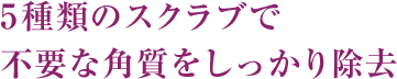 5種類のスクラブで不要な角質をしっかり除去