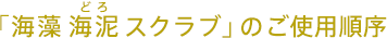 「海藻 海泥（どろ） スクラブ」の ご使用順序