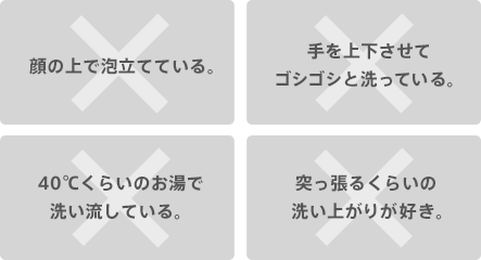 顔の上で泡立てている。 手を上下させてゴシゴシと洗っている。 40℃くらいのお湯で洗い流している。 突っ張るくらいの洗い上がりが好き。