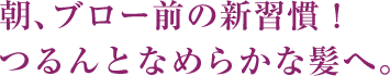 朝、ブロー前の新習慣！つるんとなめらかな髪へ。