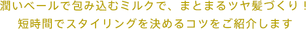 潤いベールで包み込むミルクで、まとまるツヤ髪づくり！短時間でスタイリングを決めるコツをご紹介します