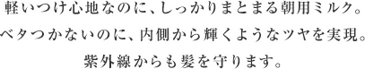 軽いつけ心地なのに、しっかりまとまる朝用ミルク。ベタつかないのに、内側から輝くようなツヤを実現。紫外線からも髪を守ります。