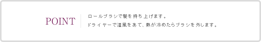 POINT ロールブラシで髪を持ち上げます。ドライヤーで温風をあて、熱が冷めたらブラシを外します。