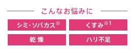 こんなお悩みに シミ・ソバカス くすみ 乾燥 しわ・たるみ