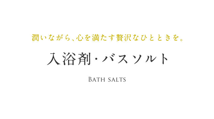潤いながら、⼼を満たす贅沢なひとときを。⼊浴剤・バスソルト Bath salts
