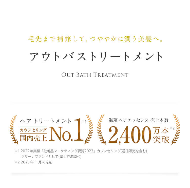 毛先まで補修して、つややかに潤う美髪へ。 アウトバストリートメント Out Bath Treatment ヘア トリートメント　カウンセリング国内売上No.1※1 ※1 2022実績「化粧品マーケティング要覧2021」 ラサーナブランドとして（富士経済調べ） 海藻 ヘア エッセンス 売上本数 2,400万本突破※2 ※2 2023年11月末時点