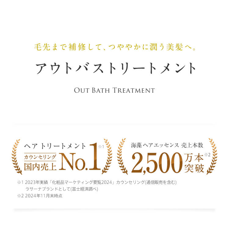 毛先まで補修して、つややかに潤う美髪へ。 アウトバストリートメント Out Bath Treatment ヘア トリートメント　カウンセリング国内売上No.1※1 ※1 2023実績「化粧品マーケティング要覧2024」 ラサーナブランドとして（富士経済調べ） 海藻 ヘア エッセンス 売上本数 2,500万本突破※2 ※2 2024年11月末時点