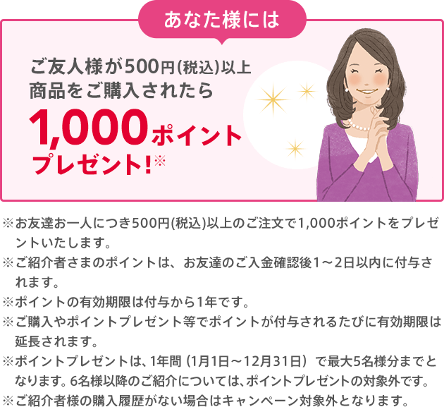 あなた様には お友達のご購入後に1,000ポイントプレゼント!※500円（税込）以上のご購入が条件となります。※ポイントの有効期限は付与から1年です。有効期限を過ぎると自動的に消滅します。