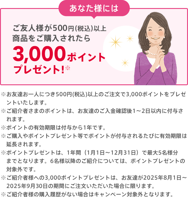 あなた様には お友達のご購入後に3,000ポイントプレゼント!※500円（税込）以上のご購入が条件となります。※クーポンは付与日から6ヵ月間有効です。※ご紹介者様への3,000ポイントプレゼントは、お友達が2025年8月1日～2025年9月30日の期間にご注文いただいた場合に限ります。