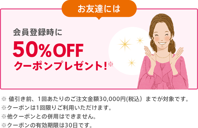 お友達には 会員登録時に50%OFFクーポンプレゼント!※ご注文合計金額が500円（税込）以上で、1回限りご利用いただけます。※他クーポンとの併用はできません。