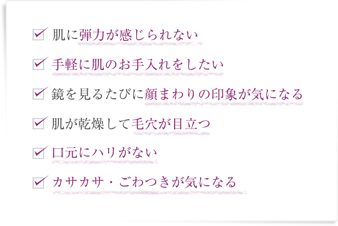 肌に弾力が感じられない  手軽に肌のお手入れをしたい  鏡を見るたびに顔まわりの印象が気になる  肌が乾燥して毛穴が目立つ  口元にハリがない  カサカサ・ごわつきが気になる