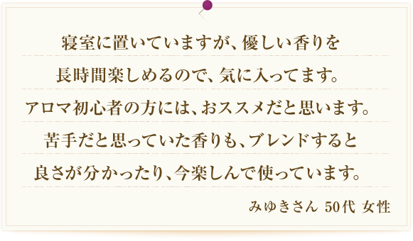 寝室に置いていますが、優しい香りを長時間楽しめるので、気に入ってます。アロマ初心者の方には、おススメだと思います。苦手だと思っていた香りも、ブレンドすると良さが分かったり、今楽しんで使っています。 みゆきさん 50代 女性