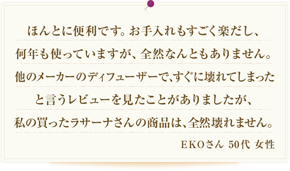 ほんとに便利です。お手入れもすごく楽だし、何年も使っていますが、全然なんともありません。他のメーカーのアロマディフューザーで、すぐに壊れてしまったと言うレビューを見たことがありましたが、私の買ったラサーナさんの商品は、全然壊れません。 EKOさん 50代 女性