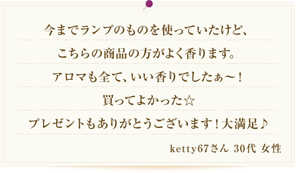 今までランプのものを使っていたけど、こちらの商品の方がよく香ります。アロマも全て、いい香りでしたぁ～！買ってよかった☆プレゼントもありがとうございます！大満足♪ ketty67さん 30代 女性