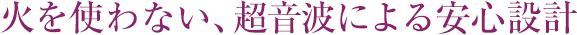 火を使わない、超音波による安心設計