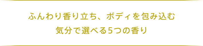 ふんわり香り立ち、ボディを包み込む 気分で選べる5つの香り