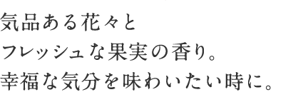 気品ある花々とフレッシュな果実の香り。 幸福な気分を味わいたい時に。