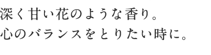 深く甘い花のような香り。 心のバランスをとりたい時に。