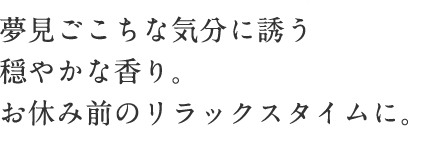 夢見ごこちな気分に誘う穏やかな香り。 お休み前のリラックスタイムに。