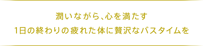 潤いながら、心を満たす 1日の終わりの疲れた体に贅沢なバスタイムを