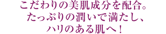 こだわりの美肌成分を贅沢に配合。たっぷりの潤いで満たし、ハリのある肌へ！