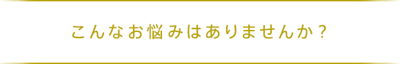 こんなお悩みはありませんか？