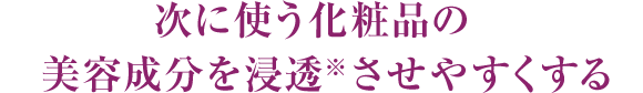 次に使う化粧品の美容成分を浸透※させやすくする