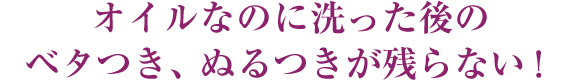 オイルなのに洗った後のベタつき、ぬるつきが残らない！