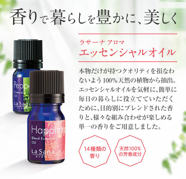 香りで暮らしを豊かに、美しく ラサーナ アロマ エッセンシャルオイル 本物だけが持つクオリティを損なわないよう100%天然の植物から抽出。エッセンシャルオイルを気軽に、簡単に毎日の暮らしに役立てていただくために、目的別にブレンドされた香りと、様々な組み合わせが楽しめる単一の香りをご用意しました。 14種類の香り 天然100%の芳香成分
