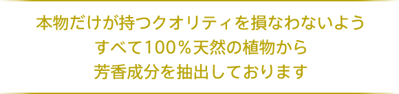 本物だけが持つクオリティを損なわないようすべて100％天然の植物から芳香成分を抽出しております