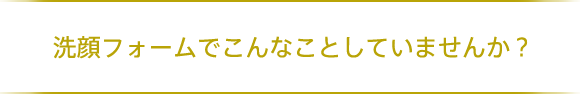  洗顔フォームでこんなことしていませんか？