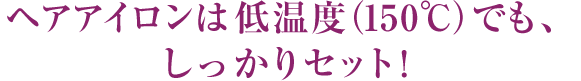 ヘアアイロンは低温度（150℃）でも、しっかりセット！