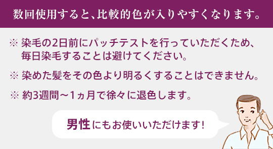 数回使用すると、比較的色が入りやすくなります。 ※ 染毛の2日前にパッチテストを行っていただくため、 毎日染毛することは避けてください。 ※ 染めた髪をその色より明るくすることはできません。 ※ 約3週間～1ヵ月で徐々に退色します。 男性にもお使いいただけます！