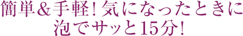 簡単&手軽！気になったときに泡でサッと15分！