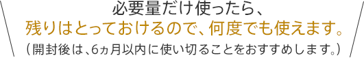 必要量だけ使ったら、残りはとっておけるので、何度でも使えます。（開封後は、6ヵ月以内に使い切ることをおすすめします。）