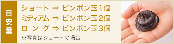 目安量 ショート ⇒ ピンポン玉1個 ミディアム ⇒ ピンポン玉2個 ロング ⇒ ピンポン玉3個 ※写真はショートの場合