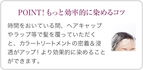 POINT！もっと効率的に染めるコツ 時間をおいている間、ヘアキャップやラップ等で髪を覆っていただくと、カラートリートメントの密着＆浸透がアップ！より効果的に染めることができます。