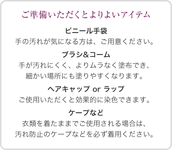 ご準備いただくとよりよいアイテム ●ビニール手袋：手の汚れが気になる方は、ご用意ください。●ヘアキャップorラップ：ご使用いただくと効果的に染色できます。●ブラシ&コーム：手が汚れにくく、よりムラなく塗布でき、細かい場所にも塗りやすくなります。●ケープなど：衣類を着たままでご使用される場合は、汚れ防止のケープなどを必ず着用ください。