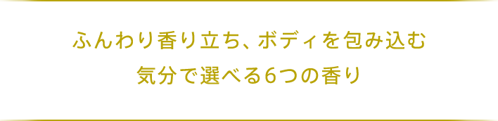 ふんわり香り立ち、ボディを包み込む 気分で選べる6つの香り