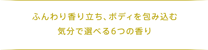 ふんわり香り立ち、ボディを包み込む 気分で選べる6つの香り