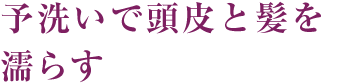 2～3分間の予洗いで頭皮と髪を濡らす