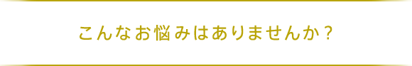 こんなお悩みはありませんか？